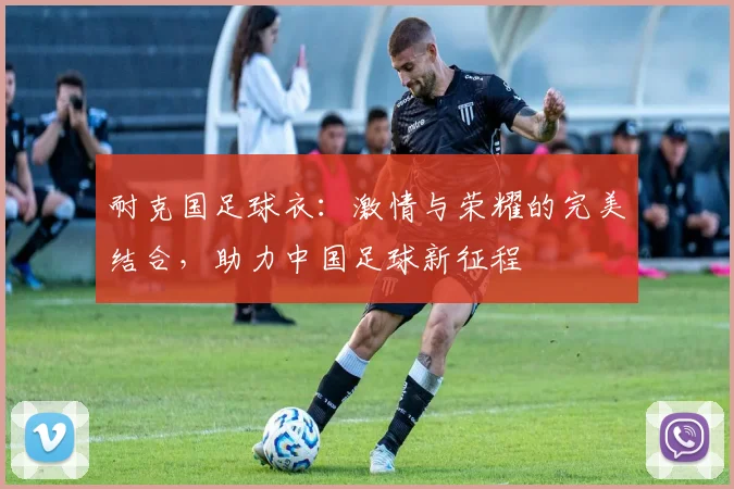 耐克国足球衣：激情与荣耀的完美结合，助力中国足球新征程