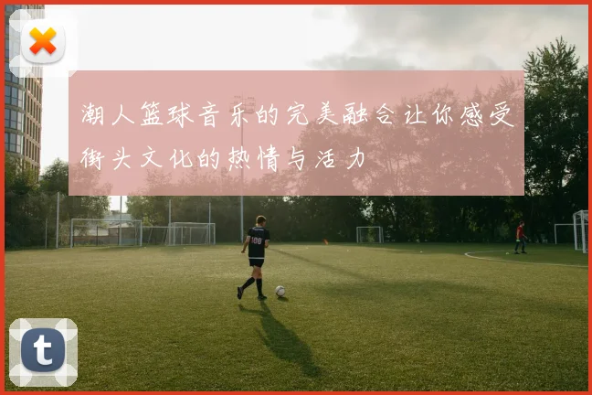 潮人篮球音乐的完美融合让你感受街头文化的热情与活力