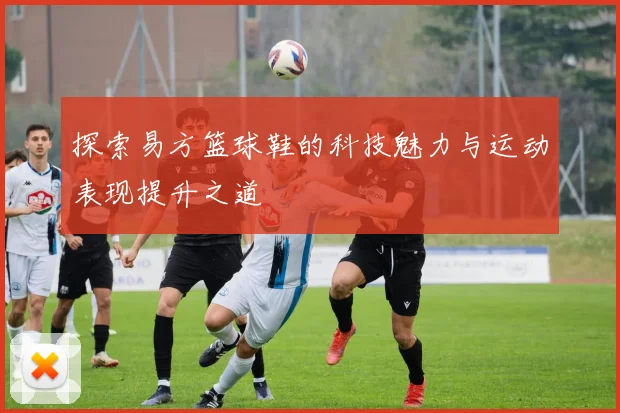 探索易方篮球鞋的科技魅力与运动表现提升之道