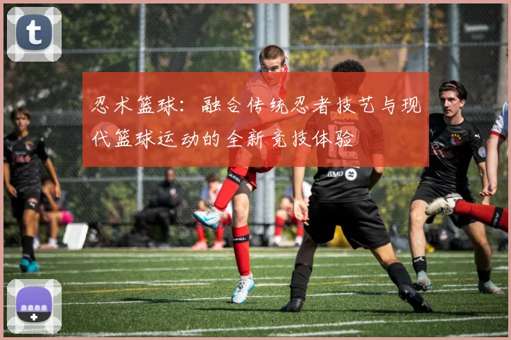 忍术篮球：融合传统忍者技艺与现代篮球运动的全新竞技体验