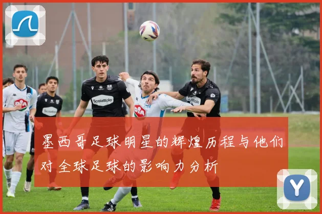 墨西哥足球明星的辉煌历程与他们对全球足球的影响力分析