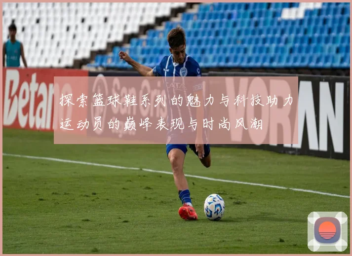 探索篮球鞋系列的魅力与科技助力运动员的巅峰表现与时尚风潮