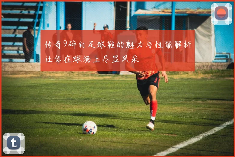 传奇9碎钉足球鞋的魅力与性能解析让你在球场上尽显风采