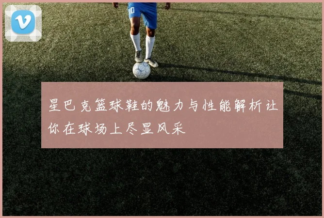 星巴克篮球鞋的魅力与性能解析让你在球场上尽显风采